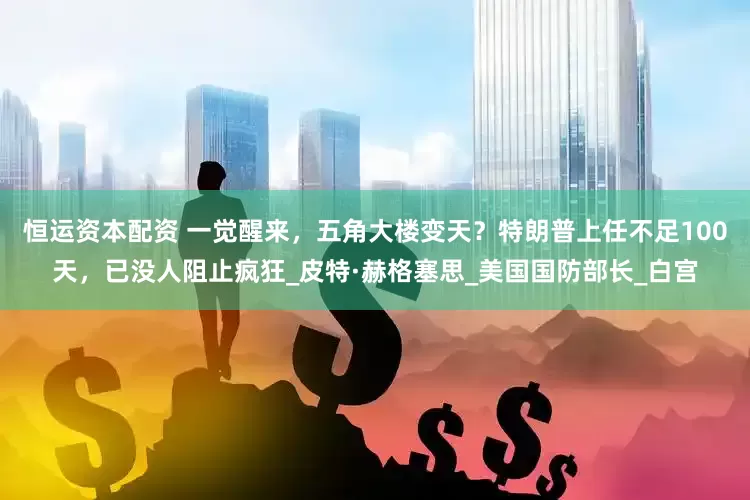 恒运资本配资 一觉醒来，五角大楼变天？特朗普上任不足100天，已没人阻止疯狂_皮特·赫格塞思_美国国防部长_白宫