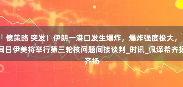 億策略 突发！伊朗一港口发生爆炸，爆炸强度极大，同日伊美将举行第三轮核问题间接谈判_时讯_佩泽希齐扬