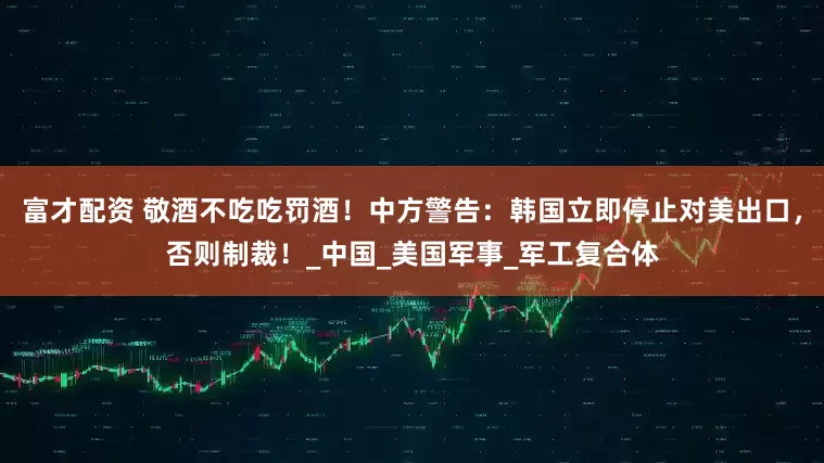 富才配资 敬酒不吃吃罚酒！中方警告：韩国立即停止对美出口，否则制裁！_中国_美国军事_军工复合体