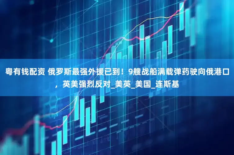 粤有钱配资 俄罗斯最强外援已到！9艘战船满载弹药驶向俄港口，英美强烈反对_美英_美国_连斯基