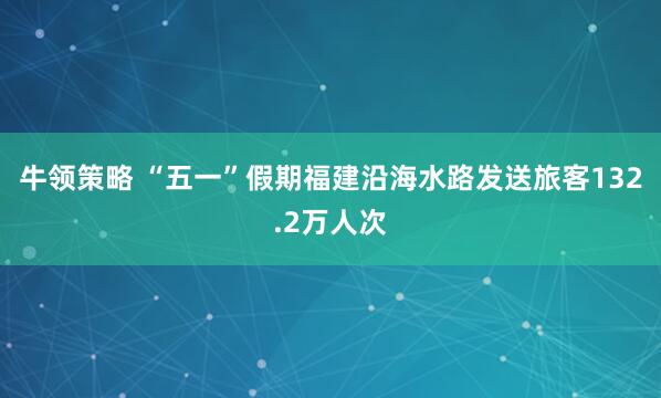 牛领策略 “五一”假期福建沿海水路发送旅客132.2万人次