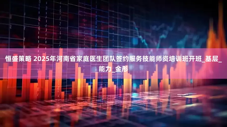 恒盛策略 2025年河南省家庭医生团队签约服务技能师资培训班开班_基层_能力_金彤