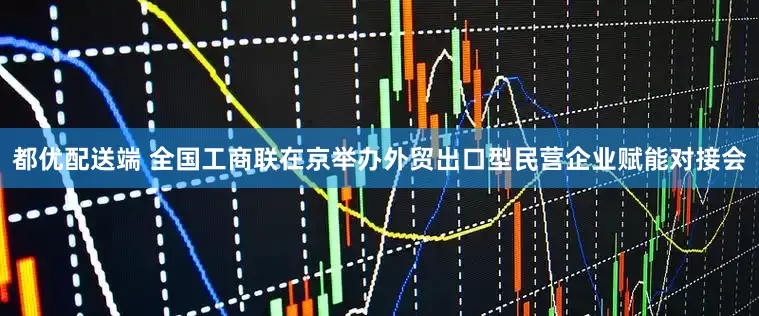 都优配送端 全国工商联在京举办外贸出口型民营企业赋能对接会