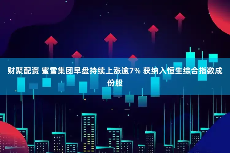 财聚配资 蜜雪集团早盘持续上涨逾7% 获纳入恒生综合指数成份股