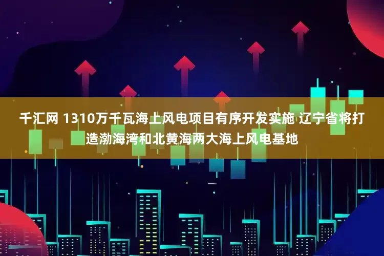千汇网 1310万千瓦海上风电项目有序开发实施 辽宁省将打造渤海湾和北黄海两大海上风电基地