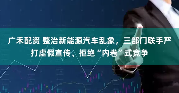 广禾配资 整治新能源汽车乱象，三部门联手严打虚假宣传、拒绝“内卷”式竞争