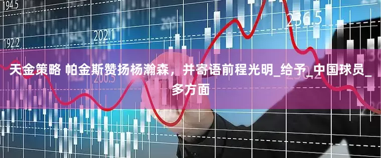 天金策略 帕金斯赞扬杨瀚森，并寄语前程光明_给予_中国球员_多方面