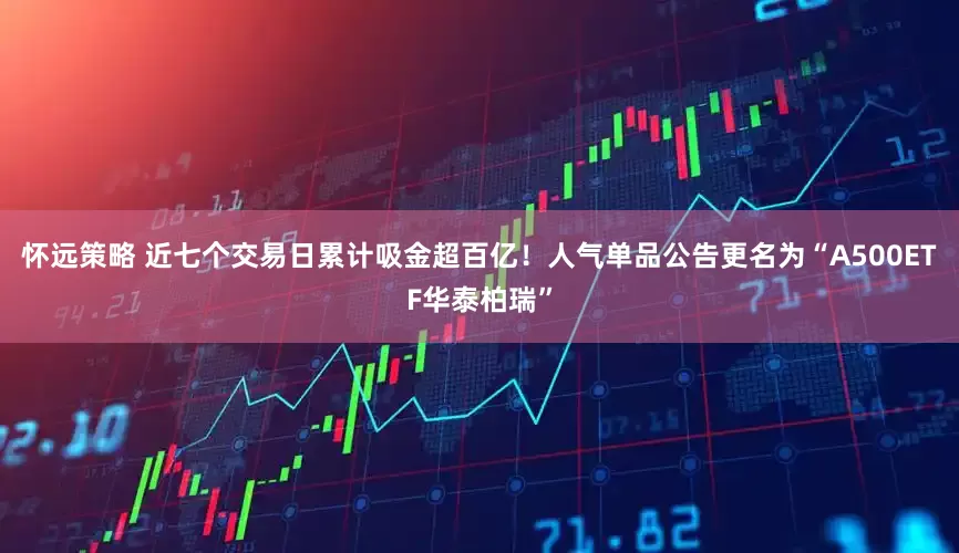 怀远策略 近七个交易日累计吸金超百亿！人气单品公告更名为“A500ETF华泰柏瑞”