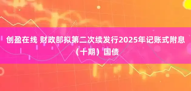 创盈在线 财政部拟第二次续发行2025年记账式附息（十期）国债