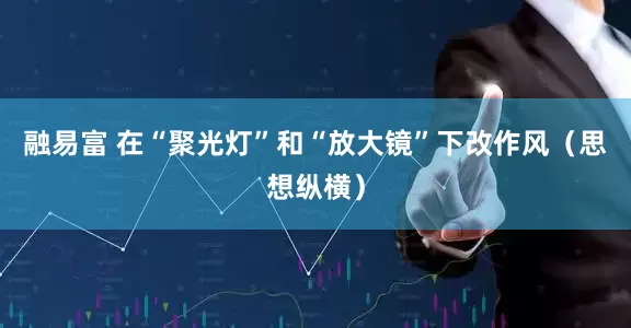 融易富 在“聚光灯”和“放大镜”下改作风（思想纵横）