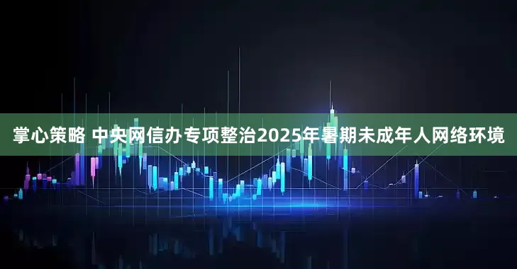 掌心策略 中央网信办专项整治2025年暑期未成年人网络环境