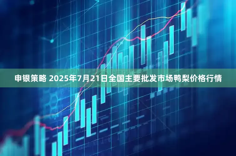 申银策略 2025年7月21日全国主要批发市场鸭梨价格行情