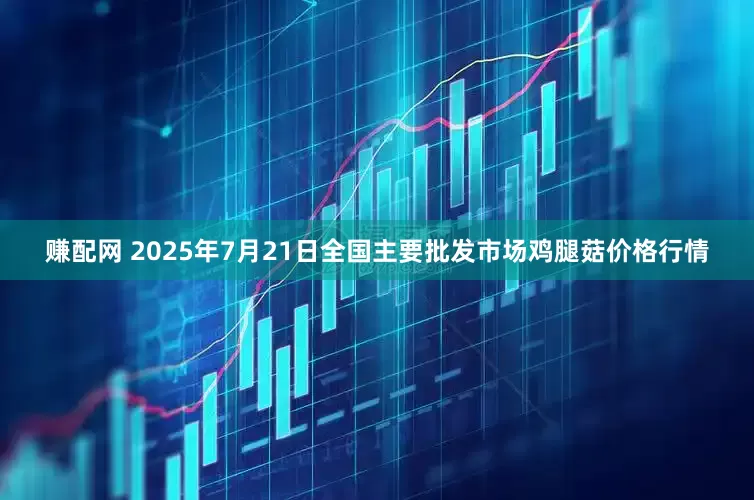 赚配网 2025年7月21日全国主要批发市场鸡腿菇价格行情