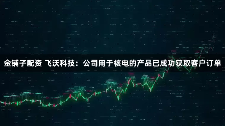 金铺子配资 飞沃科技：公司用于核电的产品已成功获取客户订单
