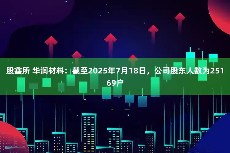 股鑫所 华润材料：截至2025年7月18日，公司股东人数为25169户
