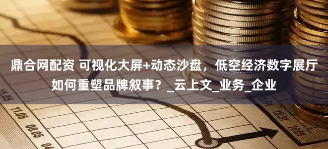 鼎合网配资 可视化大屏+动态沙盘，低空经济数字展厅如何重塑品牌叙事？_云上文_业务_企业