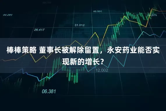 棒棒策略 董事长被解除留置，永安药业能否实现新的增长？