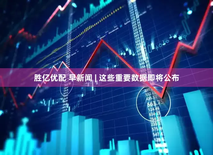 胜亿优配 早新闻 | 这些重要数据即将公布