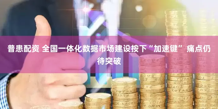 普患配资 全国一体化数据市场建设按下“加速键” 痛点仍待突破