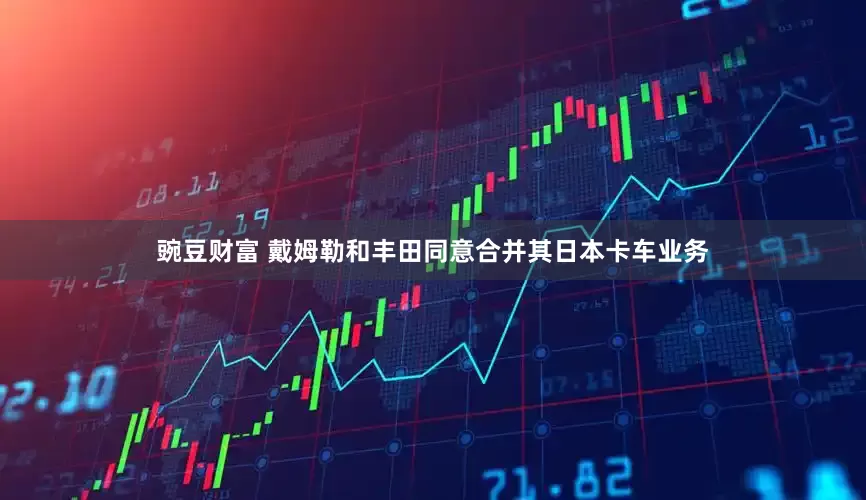豌豆财富 戴姆勒和丰田同意合并其日本卡车业务