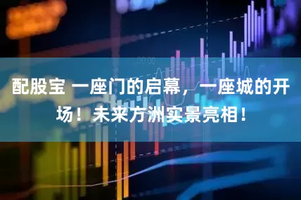 配股宝 一座门的启幕，一座城的开场！未来方洲实景亮相！
