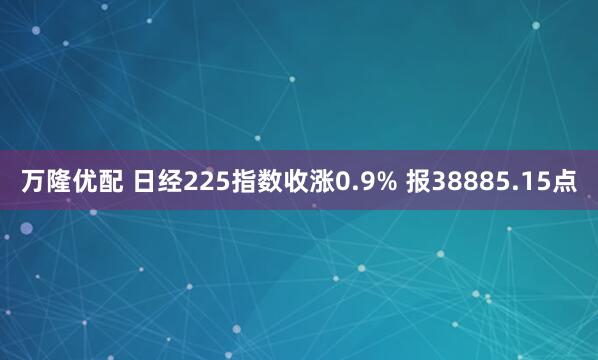 万隆优配 日经225指数收涨0.9% 报38885.15点