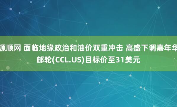 源顺网 面临地缘政治和油价双重冲击 高盛下调嘉年华邮轮(CCL.US)目标价至31美元