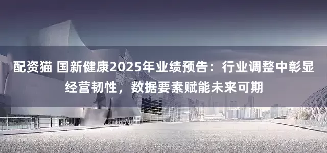 配资猫 国新健康2025年业绩预告：行业调整中彰显经营韧性，数据要素赋能未来可期
