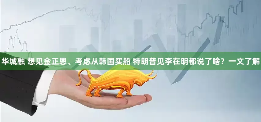 华城融 想见金正恩、考虑从韩国买船 特朗普见李在明都说了啥?一文了解